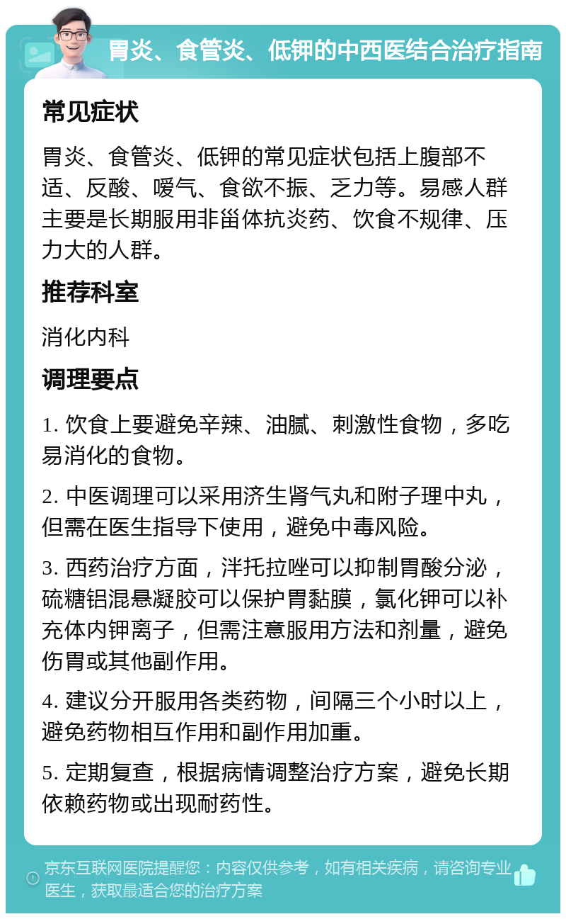 胃炎、食管炎、低钾的中西医结合治疗指南 常见症状 胃炎、食管炎、低钾的常见症状包括上腹部不适、反酸、嗳气、食欲不振、乏力等。易感人群主要是长期服用非甾体抗炎药、饮食不规律、压力大的人群。 推荐科室 消化内科 调理要点 1. 饮食上要避免辛辣、油腻、刺激性食物，多吃易消化的食物。 2. 中医调理可以采用济生肾气丸和附子理中丸，但需在医生指导下使用，避免中毒风险。 3. 西药治疗方面，泮托拉唑可以抑制胃酸分泌，硫糖铝混悬凝胶可以保护胃黏膜，氯化钾可以补充体内钾离子，但需注意服用方法和剂量，避免伤胃或其他副作用。 4. 建议分开服用各类药物，间隔三个小时以上，避免药物相互作用和副作用加重。 5. 定期复查，根据病情调整治疗方案，避免长期依赖药物或出现耐药性。