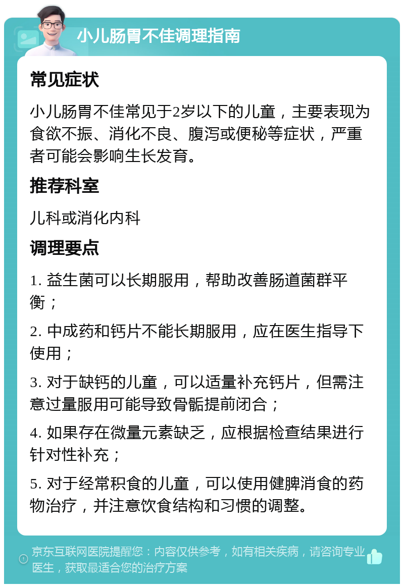 小儿肠胃不佳调理指南 常见症状 小儿肠胃不佳常见于2岁以下的儿童，主要表现为食欲不振、消化不良、腹泻或便秘等症状，严重者可能会影响生长发育。 推荐科室 儿科或消化内科 调理要点 1. 益生菌可以长期服用，帮助改善肠道菌群平衡； 2. 中成药和钙片不能长期服用，应在医生指导下使用； 3. 对于缺钙的儿童，可以适量补充钙片，但需注意过量服用可能导致骨骺提前闭合； 4. 如果存在微量元素缺乏，应根据检查结果进行针对性补充； 5. 对于经常积食的儿童，可以使用健脾消食的药物治疗，并注意饮食结构和习惯的调整。