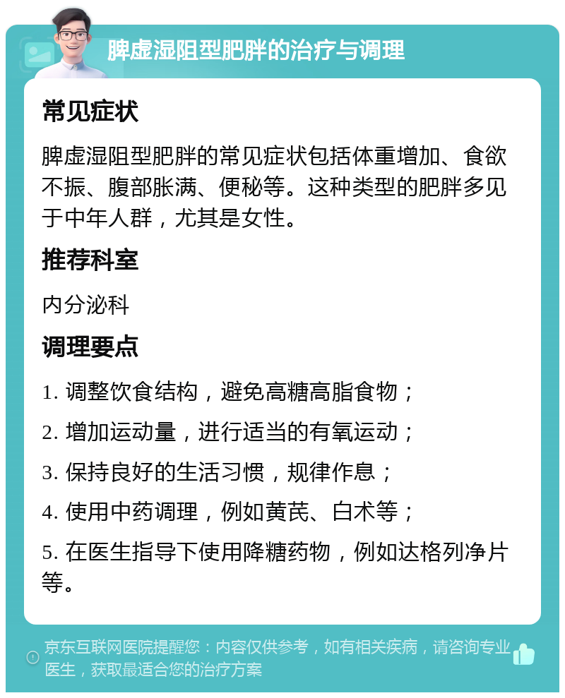 脾虚湿阻型肥胖的治疗与调理 常见症状 脾虚湿阻型肥胖的常见症状包括体重增加、食欲不振、腹部胀满、便秘等。这种类型的肥胖多见于中年人群，尤其是女性。 推荐科室 内分泌科 调理要点 1. 调整饮食结构，避免高糖高脂食物； 2. 增加运动量，进行适当的有氧运动； 3. 保持良好的生活习惯，规律作息； 4. 使用中药调理，例如黄芪、白术等； 5. 在医生指导下使用降糖药物，例如达格列净片等。