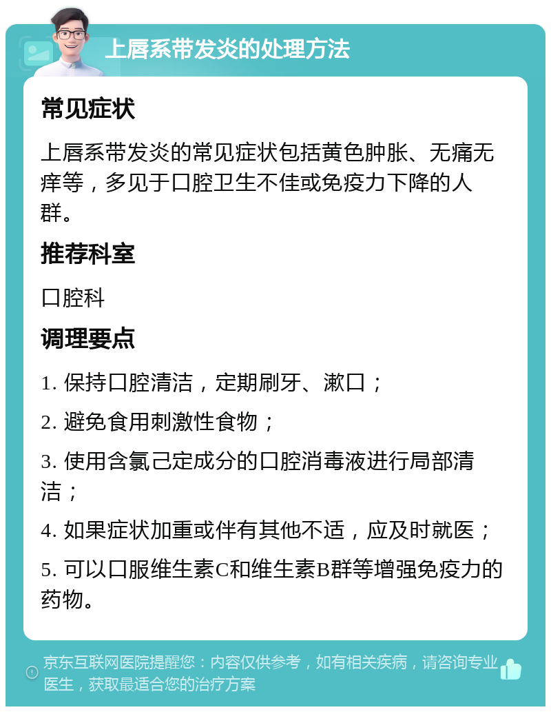 上唇系带发炎的处理方法 常见症状 上唇系带发炎的常见症状包括黄色肿胀、无痛无痒等，多见于口腔卫生不佳或免疫力下降的人群。 推荐科室 口腔科 调理要点 1. 保持口腔清洁，定期刷牙、漱口； 2. 避免食用刺激性食物； 3. 使用含氯己定成分的口腔消毒液进行局部清洁； 4. 如果症状加重或伴有其他不适，应及时就医； 5. 可以口服维生素C和维生素B群等增强免疫力的药物。