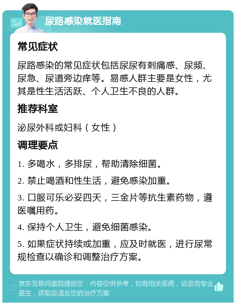 尿路感染就医指南 常见症状 尿路感染的常见症状包括尿尿有刺痛感、尿频、尿急、尿道旁边痒等。易感人群主要是女性，尤其是性生活活跃、个人卫生不良的人群。 推荐科室 泌尿外科或妇科（女性） 调理要点 1. 多喝水，多排尿，帮助清除细菌。 2. 禁止喝酒和性生活，避免感染加重。 3. 口服可乐必妥四天，三金片等抗生素药物，遵医嘱用药。 4. 保持个人卫生，避免细菌感染。 5. 如果症状持续或加重，应及时就医，进行尿常规检查以确诊和调整治疗方案。