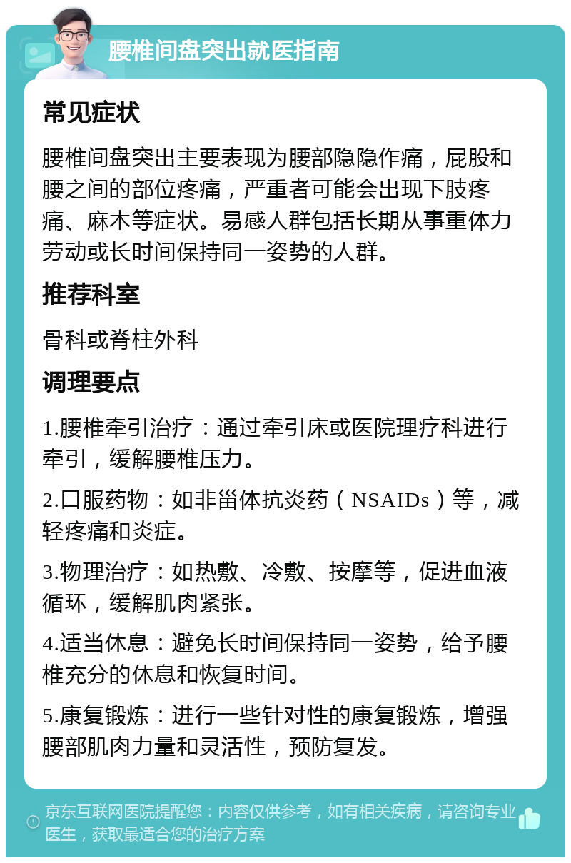 腰椎间盘突出就医指南 常见症状 腰椎间盘突出主要表现为腰部隐隐作痛，屁股和腰之间的部位疼痛，严重者可能会出现下肢疼痛、麻木等症状。易感人群包括长期从事重体力劳动或长时间保持同一姿势的人群。 推荐科室 骨科或脊柱外科 调理要点 1.腰椎牵引治疗：通过牵引床或医院理疗科进行牵引，缓解腰椎压力。 2.口服药物：如非甾体抗炎药（NSAIDs）等，减轻疼痛和炎症。 3.物理治疗：如热敷、冷敷、按摩等，促进血液循环，缓解肌肉紧张。 4.适当休息：避免长时间保持同一姿势，给予腰椎充分的休息和恢复时间。 5.康复锻炼：进行一些针对性的康复锻炼，增强腰部肌肉力量和灵活性，预防复发。