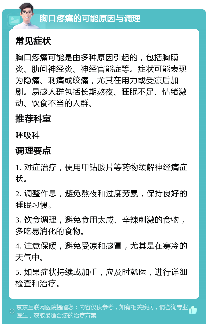 胸口疼痛的可能原因与调理 常见症状 胸口疼痛可能是由多种原因引起的，包括胸膜炎、肋间神经炎、神经官能症等。症状可能表现为隐痛、刺痛或绞痛，尤其在用力或受凉后加剧。易感人群包括长期熬夜、睡眠不足、情绪激动、饮食不当的人群。 推荐科室 呼吸科 调理要点 1. 对症治疗，使用甲钴胺片等药物缓解神经痛症状。 2. 调整作息，避免熬夜和过度劳累，保持良好的睡眠习惯。 3. 饮食调理，避免食用太咸、辛辣刺激的食物，多吃易消化的食物。 4. 注意保暖，避免受凉和感冒，尤其是在寒冷的天气中。 5. 如果症状持续或加重，应及时就医，进行详细检查和治疗。