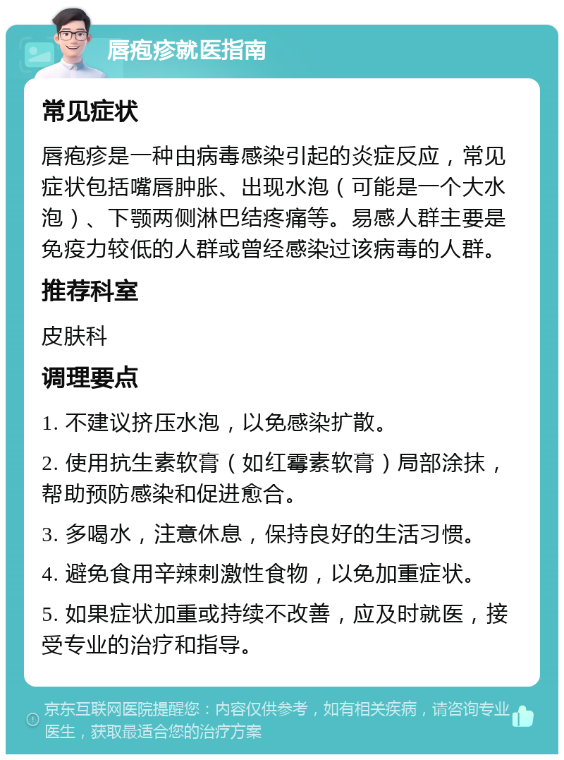 唇疱疹就医指南 常见症状 唇疱疹是一种由病毒感染引起的炎症反应，常见症状包括嘴唇肿胀、出现水泡（可能是一个大水泡）、下颚两侧淋巴结疼痛等。易感人群主要是免疫力较低的人群或曾经感染过该病毒的人群。 推荐科室 皮肤科 调理要点 1. 不建议挤压水泡，以免感染扩散。 2. 使用抗生素软膏（如红霉素软膏）局部涂抹，帮助预防感染和促进愈合。 3. 多喝水，注意休息，保持良好的生活习惯。 4. 避免食用辛辣刺激性食物，以免加重症状。 5. 如果症状加重或持续不改善，应及时就医，接受专业的治疗和指导。