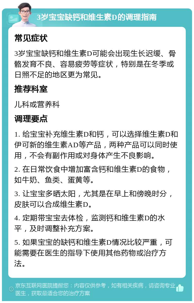 3岁宝宝缺钙和维生素D的调理指南 常见症状 3岁宝宝缺钙和维生素D可能会出现生长迟缓、骨骼发育不良、容易疲劳等症状，特别是在冬季或日照不足的地区更为常见。 推荐科室 儿科或营养科 调理要点 1. 给宝宝补充维生素D和钙，可以选择维生素D和伊可新的维生素AD等产品，两种产品可以同时使用，不会有副作用或对身体产生不良影响。 2. 在日常饮食中增加富含钙和维生素D的食物，如牛奶、鱼类、蛋黄等。 3. 让宝宝多晒太阳，尤其是在早上和傍晚时分，皮肤可以合成维生素D。 4. 定期带宝宝去体检，监测钙和维生素D的水平，及时调整补充方案。 5. 如果宝宝的缺钙和维生素D情况比较严重，可能需要在医生的指导下使用其他药物或治疗方法。