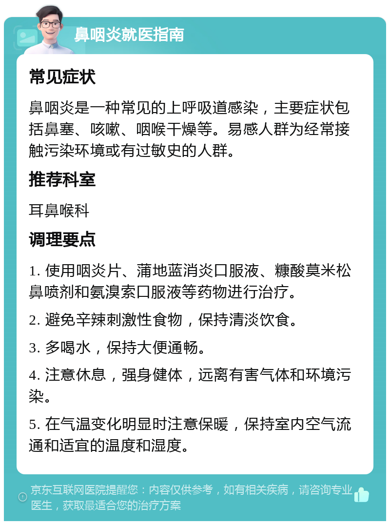 鼻咽炎就医指南 常见症状 鼻咽炎是一种常见的上呼吸道感染，主要症状包括鼻塞、咳嗽、咽喉干燥等。易感人群为经常接触污染环境或有过敏史的人群。 推荐科室 耳鼻喉科 调理要点 1. 使用咽炎片、蒲地蓝消炎口服液、糠酸莫米松鼻喷剂和氨溴索口服液等药物进行治疗。 2. 避免辛辣刺激性食物，保持清淡饮食。 3. 多喝水，保持大便通畅。 4. 注意休息，强身健体，远离有害气体和环境污染。 5. 在气温变化明显时注意保暖，保持室内空气流通和适宜的温度和湿度。