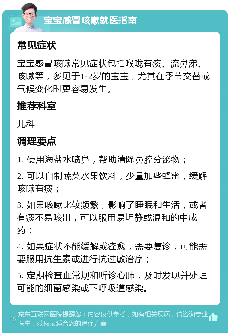 宝宝感冒咳嗽就医指南 常见症状 宝宝感冒咳嗽常见症状包括喉咙有痰、流鼻涕、咳嗽等，多见于1-2岁的宝宝，尤其在季节交替或气候变化时更容易发生。 推荐科室 儿科 调理要点 1. 使用海盐水喷鼻，帮助清除鼻腔分泌物； 2. 可以自制蔬菜水果饮料，少量加些蜂蜜，缓解咳嗽有痰； 3. 如果咳嗽比较频繁，影响了睡眠和生活，或者有痰不易咳出，可以服用易坦静或温和的中成药； 4. 如果症状不能缓解或痊愈，需要复诊，可能需要服用抗生素或进行抗过敏治疗； 5. 定期检查血常规和听诊心肺，及时发现并处理可能的细菌感染或下呼吸道感染。