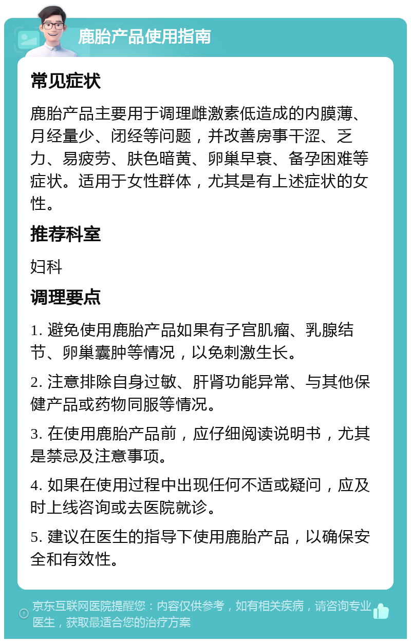 鹿胎产品使用指南 常见症状 鹿胎产品主要用于调理雌激素低造成的内膜薄、月经量少、闭经等问题，并改善房事干涩、乏力、易疲劳、肤色暗黄、卵巢早衰、备孕困难等症状。适用于女性群体，尤其是有上述症状的女性。 推荐科室 妇科 调理要点 1. 避免使用鹿胎产品如果有子宫肌瘤、乳腺结节、卵巢囊肿等情况，以免刺激生长。 2. 注意排除自身过敏、肝肾功能异常、与其他保健产品或药物同服等情况。 3. 在使用鹿胎产品前，应仔细阅读说明书，尤其是禁忌及注意事项。 4. 如果在使用过程中出现任何不适或疑问，应及时上线咨询或去医院就诊。 5. 建议在医生的指导下使用鹿胎产品，以确保安全和有效性。