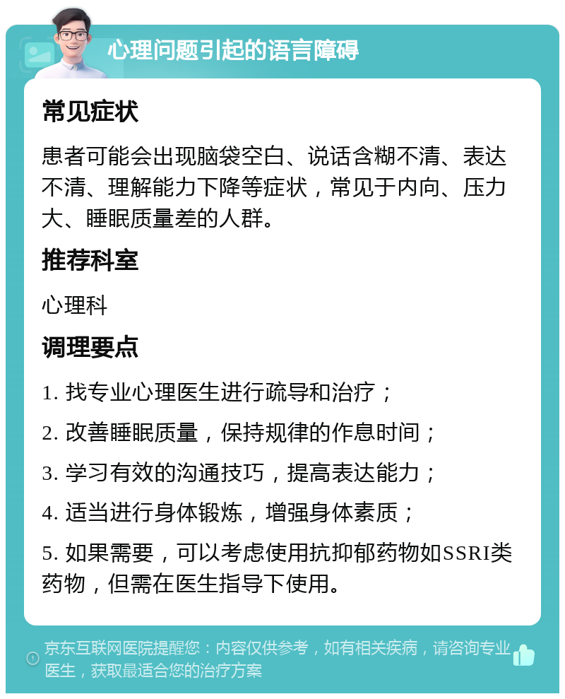 心理问题引起的语言障碍 常见症状 患者可能会出现脑袋空白、说话含糊不清、表达不清、理解能力下降等症状，常见于内向、压力大、睡眠质量差的人群。 推荐科室 心理科 调理要点 1. 找专业心理医生进行疏导和治疗； 2. 改善睡眠质量，保持规律的作息时间； 3. 学习有效的沟通技巧，提高表达能力； 4. 适当进行身体锻炼，增强身体素质； 5. 如果需要，可以考虑使用抗抑郁药物如SSRI类药物，但需在医生指导下使用。