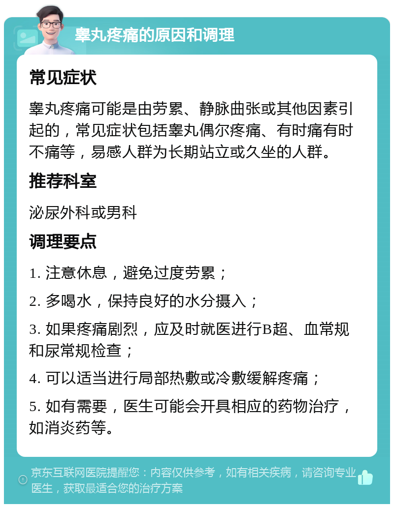 睾丸疼痛的原因和调理 常见症状 睾丸疼痛可能是由劳累、静脉曲张或其他因素引起的，常见症状包括睾丸偶尔疼痛、有时痛有时不痛等，易感人群为长期站立或久坐的人群。 推荐科室 泌尿外科或男科 调理要点 1. 注意休息，避免过度劳累； 2. 多喝水，保持良好的水分摄入； 3. 如果疼痛剧烈，应及时就医进行B超、血常规和尿常规检查； 4. 可以适当进行局部热敷或冷敷缓解疼痛； 5. 如有需要，医生可能会开具相应的药物治疗，如消炎药等。