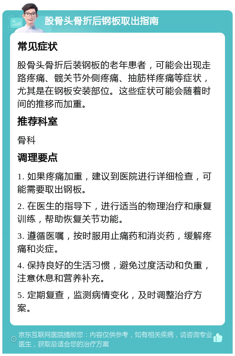 股骨头骨折后钢板取出指南 常见症状 股骨头骨折后装钢板的老年患者，可能会出现走路疼痛、髋关节外侧疼痛、抽筋样疼痛等症状，尤其是在钢板安装部位。这些症状可能会随着时间的推移而加重。 推荐科室 骨科 调理要点 1. 如果疼痛加重，建议到医院进行详细检查，可能需要取出钢板。 2. 在医生的指导下，进行适当的物理治疗和康复训练，帮助恢复关节功能。 3. 遵循医嘱，按时服用止痛药和消炎药，缓解疼痛和炎症。 4. 保持良好的生活习惯，避免过度活动和负重，注意休息和营养补充。 5. 定期复查，监测病情变化，及时调整治疗方案。