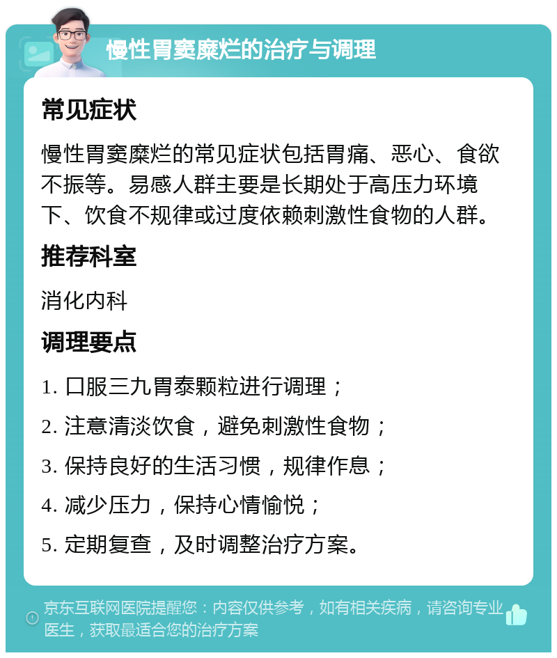 慢性胃窦糜烂的治疗与调理 常见症状 慢性胃窦糜烂的常见症状包括胃痛、恶心、食欲不振等。易感人群主要是长期处于高压力环境下、饮食不规律或过度依赖刺激性食物的人群。 推荐科室 消化内科 调理要点 1. 口服三九胃泰颗粒进行调理； 2. 注意清淡饮食，避免刺激性食物； 3. 保持良好的生活习惯，规律作息； 4. 减少压力，保持心情愉悦； 5. 定期复查，及时调整治疗方案。