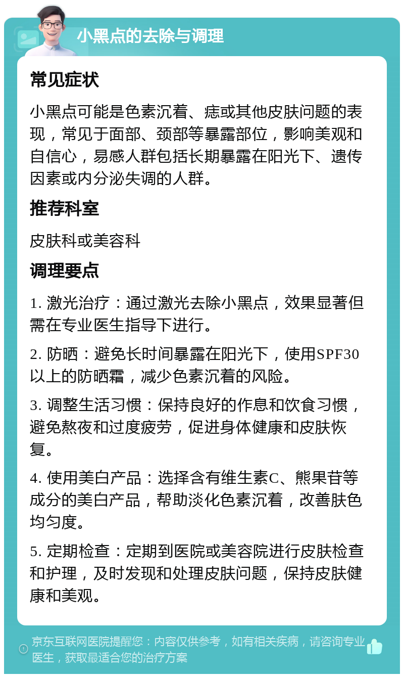 小黑点的去除与调理 常见症状 小黑点可能是色素沉着、痣或其他皮肤问题的表现，常见于面部、颈部等暴露部位，影响美观和自信心，易感人群包括长期暴露在阳光下、遗传因素或内分泌失调的人群。 推荐科室 皮肤科或美容科 调理要点 1. 激光治疗：通过激光去除小黑点，效果显著但需在专业医生指导下进行。 2. 防晒：避免长时间暴露在阳光下，使用SPF30以上的防晒霜，减少色素沉着的风险。 3. 调整生活习惯：保持良好的作息和饮食习惯，避免熬夜和过度疲劳，促进身体健康和皮肤恢复。 4. 使用美白产品：选择含有维生素C、熊果苷等成分的美白产品，帮助淡化色素沉着，改善肤色均匀度。 5. 定期检查：定期到医院或美容院进行皮肤检查和护理，及时发现和处理皮肤问题，保持皮肤健康和美观。