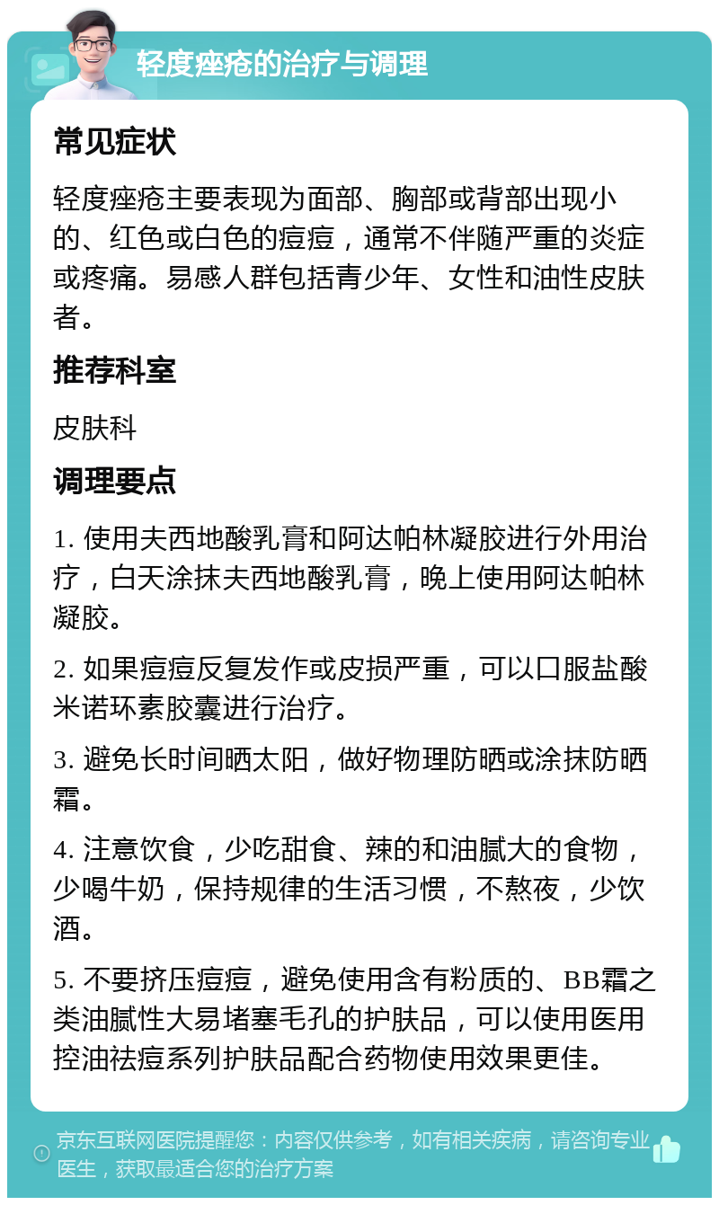 轻度痤疮的治疗与调理 常见症状 轻度痤疮主要表现为面部、胸部或背部出现小的、红色或白色的痘痘，通常不伴随严重的炎症或疼痛。易感人群包括青少年、女性和油性皮肤者。 推荐科室 皮肤科 调理要点 1. 使用夫西地酸乳膏和阿达帕林凝胶进行外用治疗，白天涂抹夫西地酸乳膏，晚上使用阿达帕林凝胶。 2. 如果痘痘反复发作或皮损严重，可以口服盐酸米诺环素胶囊进行治疗。 3. 避免长时间晒太阳，做好物理防晒或涂抹防晒霜。 4. 注意饮食，少吃甜食、辣的和油腻大的食物，少喝牛奶，保持规律的生活习惯，不熬夜，少饮酒。 5. 不要挤压痘痘，避免使用含有粉质的、BB霜之类油腻性大易堵塞毛孔的护肤品，可以使用医用控油祛痘系列护肤品配合药物使用效果更佳。