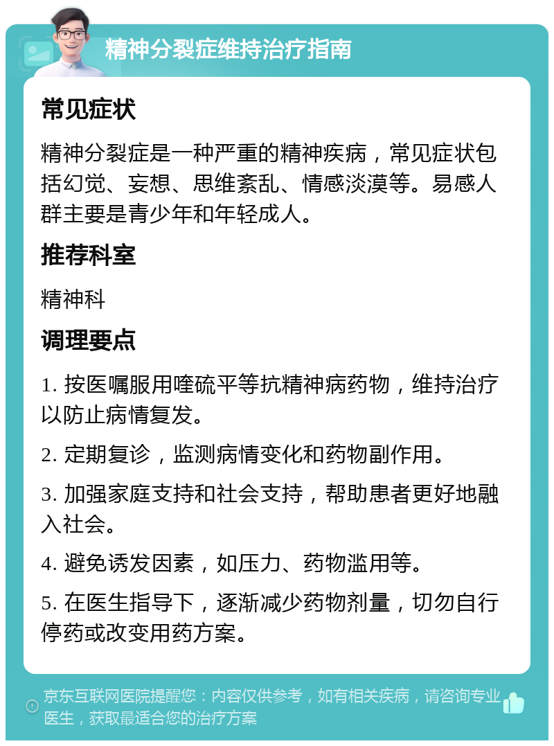 精神分裂症维持治疗指南 常见症状 精神分裂症是一种严重的精神疾病，常见症状包括幻觉、妄想、思维紊乱、情感淡漠等。易感人群主要是青少年和年轻成人。 推荐科室 精神科 调理要点 1. 按医嘱服用喹硫平等抗精神病药物，维持治疗以防止病情复发。 2. 定期复诊，监测病情变化和药物副作用。 3. 加强家庭支持和社会支持，帮助患者更好地融入社会。 4. 避免诱发因素，如压力、药物滥用等。 5. 在医生指导下，逐渐减少药物剂量，切勿自行停药或改变用药方案。