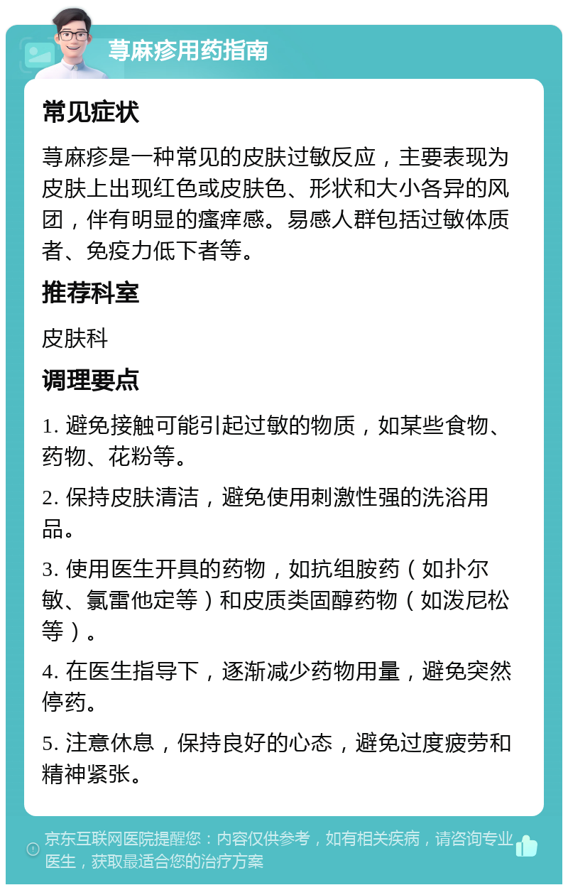 荨麻疹用药指南 常见症状 荨麻疹是一种常见的皮肤过敏反应，主要表现为皮肤上出现红色或皮肤色、形状和大小各异的风团，伴有明显的瘙痒感。易感人群包括过敏体质者、免疫力低下者等。 推荐科室 皮肤科 调理要点 1. 避免接触可能引起过敏的物质，如某些食物、药物、花粉等。 2. 保持皮肤清洁，避免使用刺激性强的洗浴用品。 3. 使用医生开具的药物，如抗组胺药（如扑尔敏、氯雷他定等）和皮质类固醇药物（如泼尼松等）。 4. 在医生指导下，逐渐减少药物用量，避免突然停药。 5. 注意休息，保持良好的心态，避免过度疲劳和精神紧张。