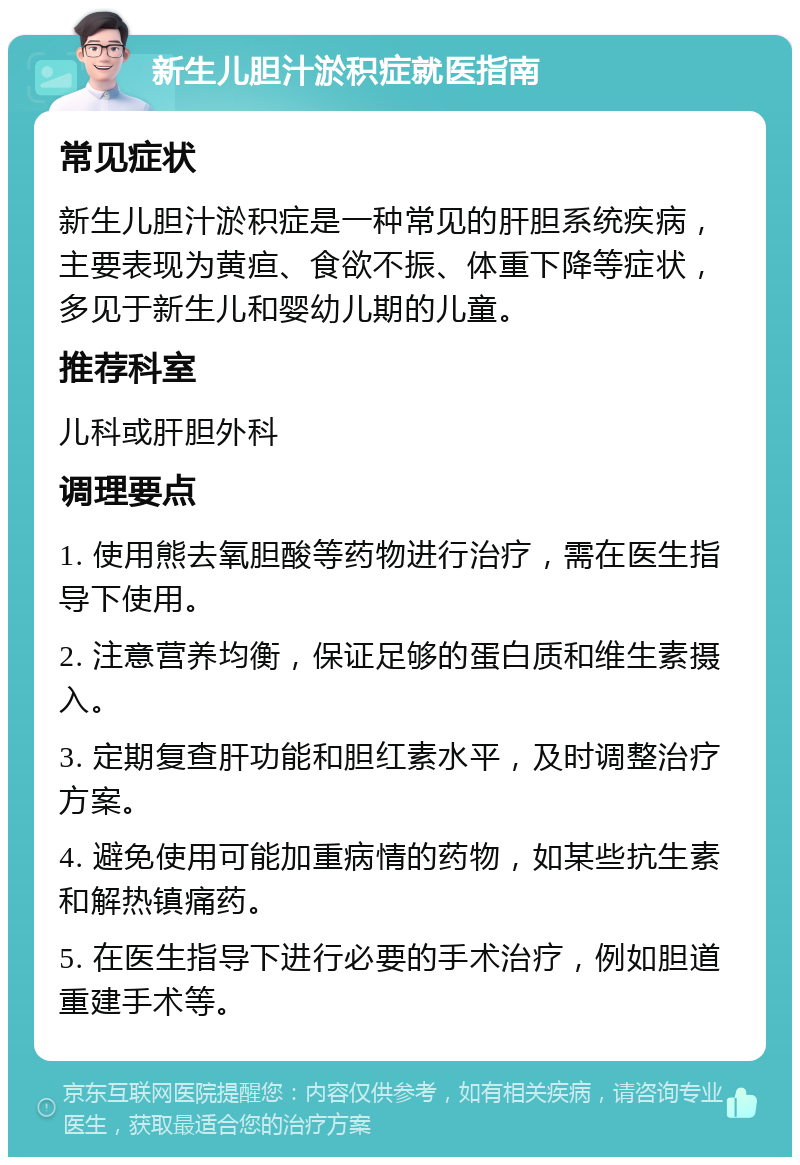 新生儿胆汁淤积症就医指南 常见症状 新生儿胆汁淤积症是一种常见的肝胆系统疾病，主要表现为黄疸、食欲不振、体重下降等症状，多见于新生儿和婴幼儿期的儿童。 推荐科室 儿科或肝胆外科 调理要点 1. 使用熊去氧胆酸等药物进行治疗，需在医生指导下使用。 2. 注意营养均衡，保证足够的蛋白质和维生素摄入。 3. 定期复查肝功能和胆红素水平，及时调整治疗方案。 4. 避免使用可能加重病情的药物，如某些抗生素和解热镇痛药。 5. 在医生指导下进行必要的手术治疗，例如胆道重建手术等。