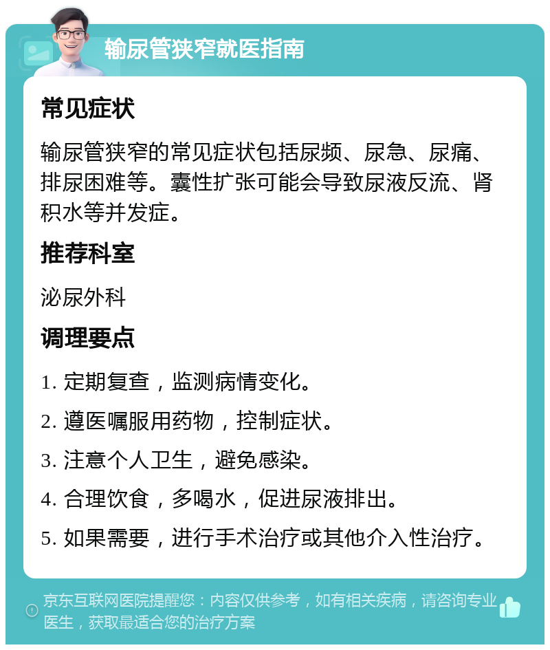 输尿管狭窄就医指南 常见症状 输尿管狭窄的常见症状包括尿频、尿急、尿痛、排尿困难等。囊性扩张可能会导致尿液反流、肾积水等并发症。 推荐科室 泌尿外科 调理要点 1. 定期复查，监测病情变化。 2. 遵医嘱服用药物，控制症状。 3. 注意个人卫生，避免感染。 4. 合理饮食，多喝水，促进尿液排出。 5. 如果需要，进行手术治疗或其他介入性治疗。