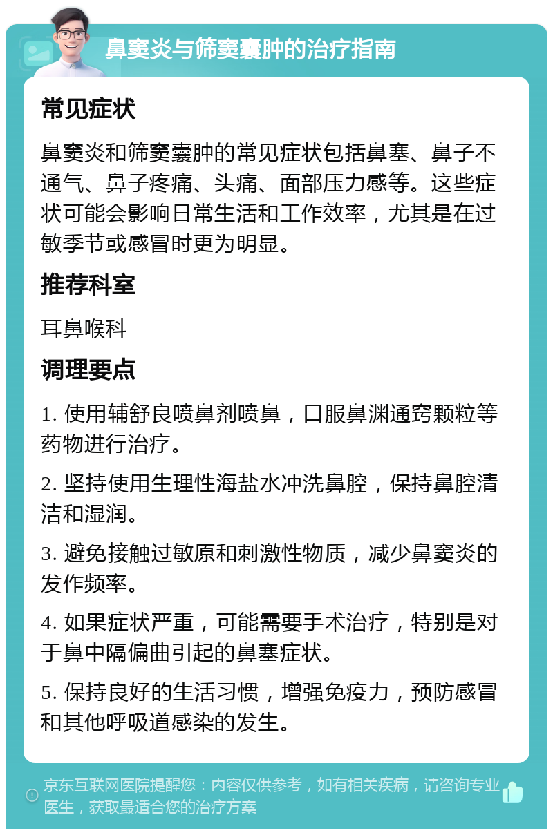 鼻窦炎与筛窦囊肿的治疗指南 常见症状 鼻窦炎和筛窦囊肿的常见症状包括鼻塞、鼻子不通气、鼻子疼痛、头痛、面部压力感等。这些症状可能会影响日常生活和工作效率，尤其是在过敏季节或感冒时更为明显。 推荐科室 耳鼻喉科 调理要点 1. 使用辅舒良喷鼻剂喷鼻，口服鼻渊通窍颗粒等药物进行治疗。 2. 坚持使用生理性海盐水冲洗鼻腔，保持鼻腔清洁和湿润。 3. 避免接触过敏原和刺激性物质，减少鼻窦炎的发作频率。 4. 如果症状严重，可能需要手术治疗，特别是对于鼻中隔偏曲引起的鼻塞症状。 5. 保持良好的生活习惯，增强免疫力，预防感冒和其他呼吸道感染的发生。