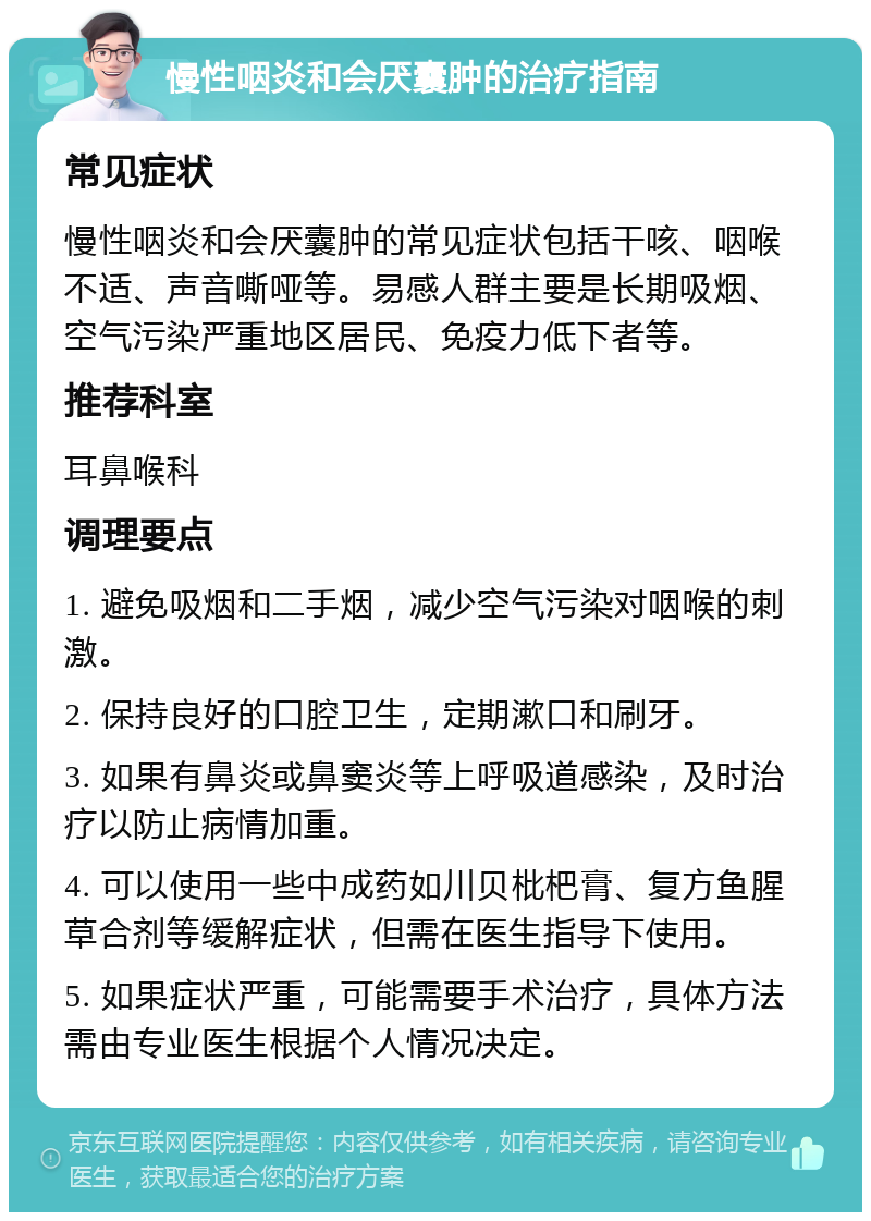 慢性咽炎和会厌囊肿的治疗指南 常见症状 慢性咽炎和会厌囊肿的常见症状包括干咳、咽喉不适、声音嘶哑等。易感人群主要是长期吸烟、空气污染严重地区居民、免疫力低下者等。 推荐科室 耳鼻喉科 调理要点 1. 避免吸烟和二手烟，减少空气污染对咽喉的刺激。 2. 保持良好的口腔卫生，定期漱口和刷牙。 3. 如果有鼻炎或鼻窦炎等上呼吸道感染，及时治疗以防止病情加重。 4. 可以使用一些中成药如川贝枇杷膏、复方鱼腥草合剂等缓解症状，但需在医生指导下使用。 5. 如果症状严重，可能需要手术治疗，具体方法需由专业医生根据个人情况决定。