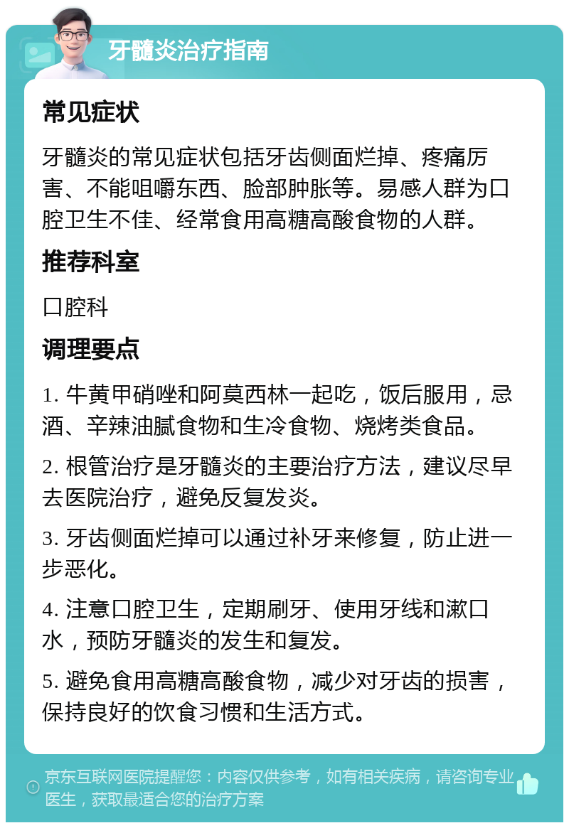 牙髓炎治疗指南 常见症状 牙髓炎的常见症状包括牙齿侧面烂掉、疼痛厉害、不能咀嚼东西、脸部肿胀等。易感人群为口腔卫生不佳、经常食用高糖高酸食物的人群。 推荐科室 口腔科 调理要点 1. 牛黄甲硝唑和阿莫西林一起吃，饭后服用，忌酒、辛辣油腻食物和生冷食物、烧烤类食品。 2. 根管治疗是牙髓炎的主要治疗方法，建议尽早去医院治疗，避免反复发炎。 3. 牙齿侧面烂掉可以通过补牙来修复，防止进一步恶化。 4. 注意口腔卫生，定期刷牙、使用牙线和漱口水，预防牙髓炎的发生和复发。 5. 避免食用高糖高酸食物，减少对牙齿的损害，保持良好的饮食习惯和生活方式。