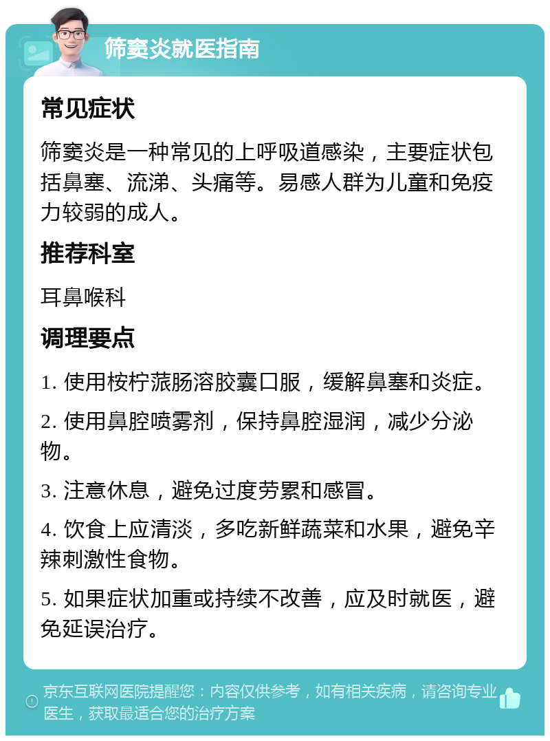 筛窦炎就医指南 常见症状 筛窦炎是一种常见的上呼吸道感染，主要症状包括鼻塞、流涕、头痛等。易感人群为儿童和免疫力较弱的成人。 推荐科室 耳鼻喉科 调理要点 1. 使用桉柠蒎肠溶胶囊口服，缓解鼻塞和炎症。 2. 使用鼻腔喷雾剂，保持鼻腔湿润，减少分泌物。 3. 注意休息，避免过度劳累和感冒。 4. 饮食上应清淡，多吃新鲜蔬菜和水果，避免辛辣刺激性食物。 5. 如果症状加重或持续不改善，应及时就医，避免延误治疗。