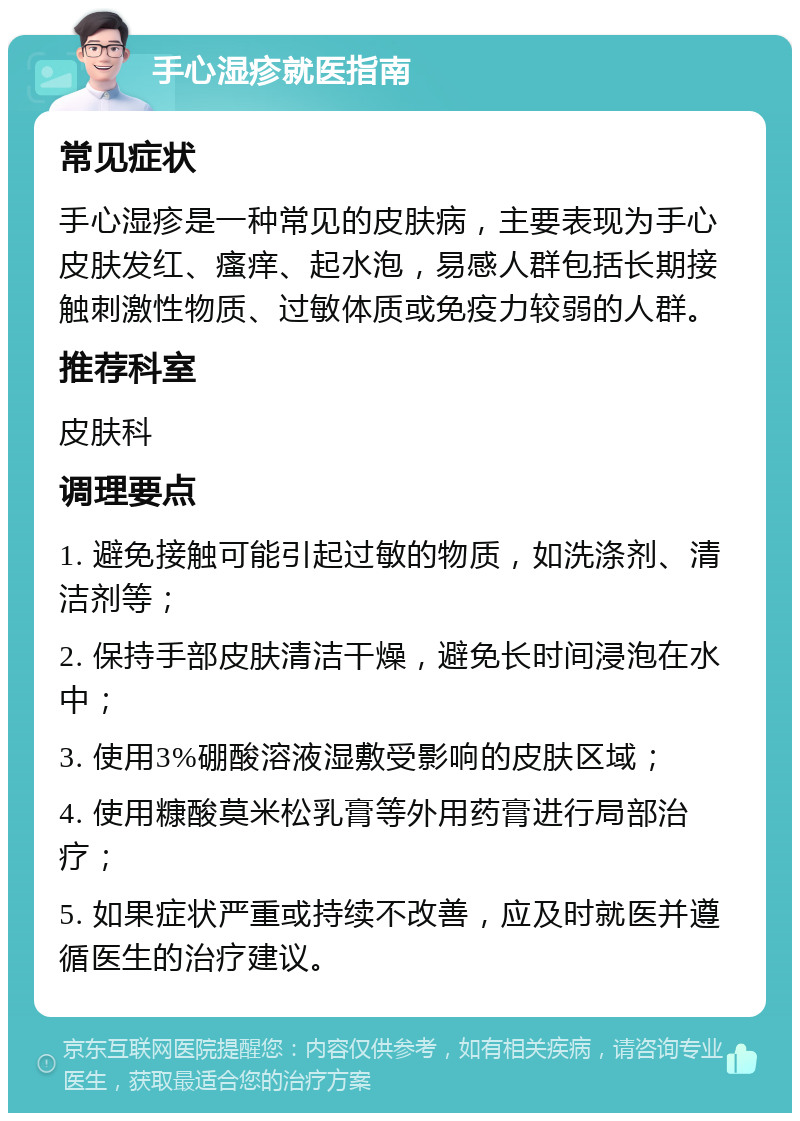 手心湿疹就医指南 常见症状 手心湿疹是一种常见的皮肤病，主要表现为手心皮肤发红、瘙痒、起水泡，易感人群包括长期接触刺激性物质、过敏体质或免疫力较弱的人群。 推荐科室 皮肤科 调理要点 1. 避免接触可能引起过敏的物质，如洗涤剂、清洁剂等； 2. 保持手部皮肤清洁干燥，避免长时间浸泡在水中； 3. 使用3%硼酸溶液湿敷受影响的皮肤区域； 4. 使用糠酸莫米松乳膏等外用药膏进行局部治疗； 5. 如果症状严重或持续不改善，应及时就医并遵循医生的治疗建议。