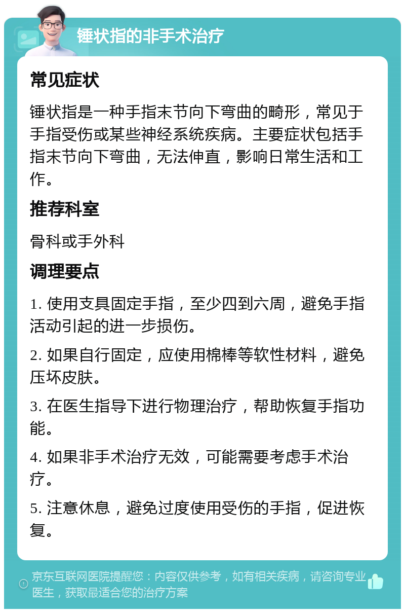 锤状指的非手术治疗 常见症状 锤状指是一种手指末节向下弯曲的畸形，常见于手指受伤或某些神经系统疾病。主要症状包括手指末节向下弯曲，无法伸直，影响日常生活和工作。 推荐科室 骨科或手外科 调理要点 1. 使用支具固定手指，至少四到六周，避免手指活动引起的进一步损伤。 2. 如果自行固定，应使用棉棒等软性材料，避免压坏皮肤。 3. 在医生指导下进行物理治疗，帮助恢复手指功能。 4. 如果非手术治疗无效，可能需要考虑手术治疗。 5. 注意休息，避免过度使用受伤的手指，促进恢复。