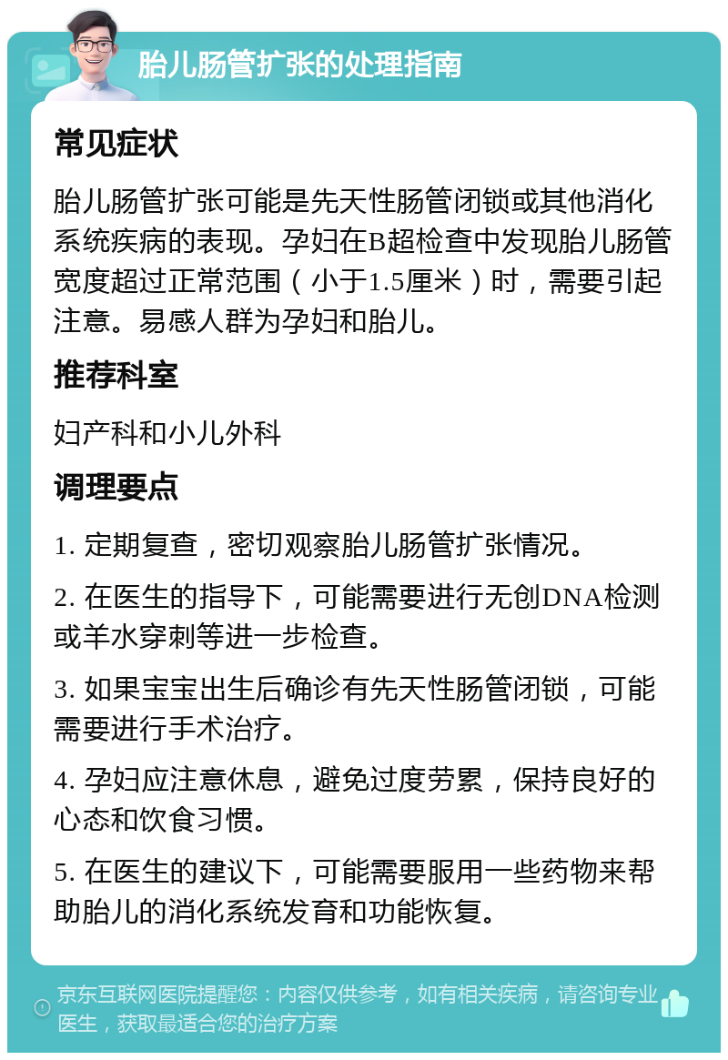 胎儿肠管扩张的处理指南 常见症状 胎儿肠管扩张可能是先天性肠管闭锁或其他消化系统疾病的表现。孕妇在B超检查中发现胎儿肠管宽度超过正常范围（小于1.5厘米）时，需要引起注意。易感人群为孕妇和胎儿。 推荐科室 妇产科和小儿外科 调理要点 1. 定期复查，密切观察胎儿肠管扩张情况。 2. 在医生的指导下，可能需要进行无创DNA检测或羊水穿刺等进一步检查。 3. 如果宝宝出生后确诊有先天性肠管闭锁，可能需要进行手术治疗。 4. 孕妇应注意休息，避免过度劳累，保持良好的心态和饮食习惯。 5. 在医生的建议下，可能需要服用一些药物来帮助胎儿的消化系统发育和功能恢复。