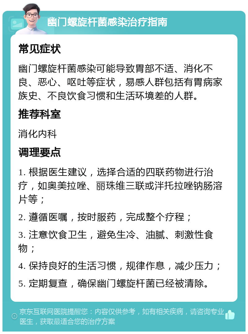 幽门螺旋杆菌感染治疗指南 常见症状 幽门螺旋杆菌感染可能导致胃部不适、消化不良、恶心、呕吐等症状，易感人群包括有胃病家族史、不良饮食习惯和生活环境差的人群。 推荐科室 消化内科 调理要点 1. 根据医生建议，选择合适的四联药物进行治疗，如奥美拉唑、丽珠维三联或泮托拉唑钠肠溶片等； 2. 遵循医嘱，按时服药，完成整个疗程； 3. 注意饮食卫生，避免生冷、油腻、刺激性食物； 4. 保持良好的生活习惯，规律作息，减少压力； 5. 定期复查，确保幽门螺旋杆菌已经被清除。