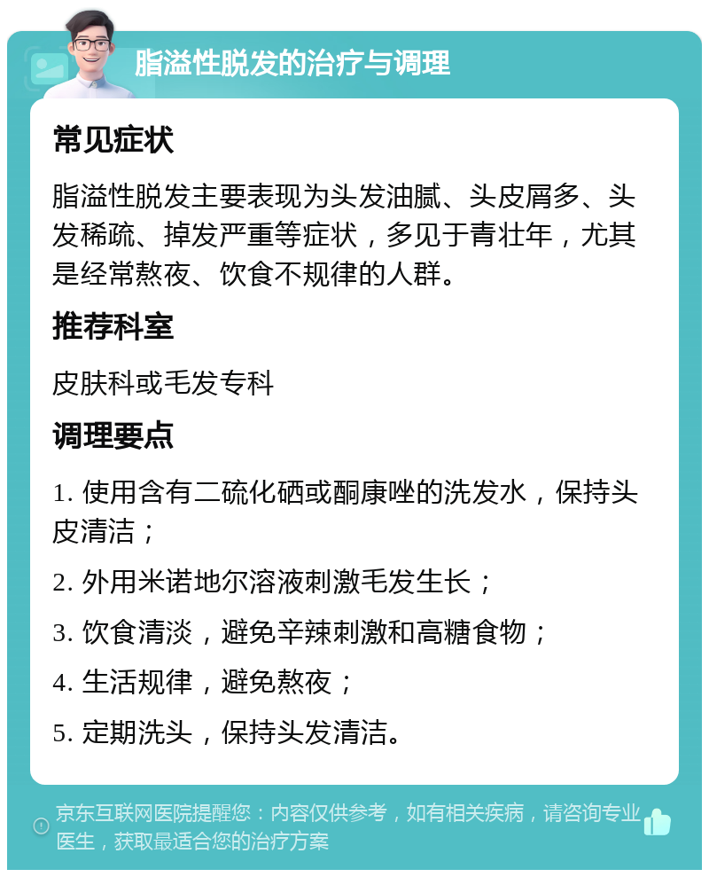 脂溢性脱发的治疗与调理 常见症状 脂溢性脱发主要表现为头发油腻、头皮屑多、头发稀疏、掉发严重等症状，多见于青壮年，尤其是经常熬夜、饮食不规律的人群。 推荐科室 皮肤科或毛发专科 调理要点 1. 使用含有二硫化硒或酮康唑的洗发水，保持头皮清洁； 2. 外用米诺地尔溶液刺激毛发生长； 3. 饮食清淡，避免辛辣刺激和高糖食物； 4. 生活规律，避免熬夜； 5. 定期洗头，保持头发清洁。