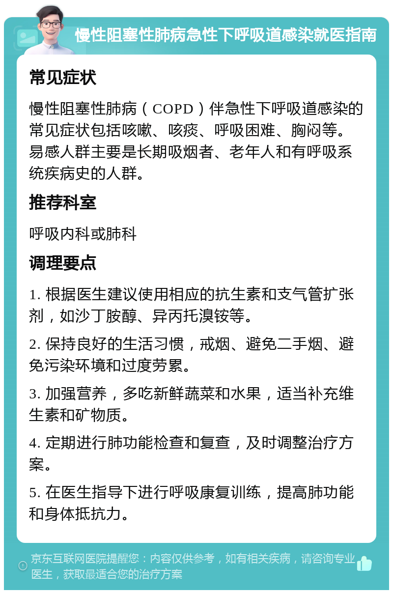 慢性阻塞性肺病急性下呼吸道感染就医指南 常见症状 慢性阻塞性肺病（COPD）伴急性下呼吸道感染的常见症状包括咳嗽、咳痰、呼吸困难、胸闷等。易感人群主要是长期吸烟者、老年人和有呼吸系统疾病史的人群。 推荐科室 呼吸内科或肺科 调理要点 1. 根据医生建议使用相应的抗生素和支气管扩张剂，如沙丁胺醇、异丙托溴铵等。 2. 保持良好的生活习惯，戒烟、避免二手烟、避免污染环境和过度劳累。 3. 加强营养，多吃新鲜蔬菜和水果，适当补充维生素和矿物质。 4. 定期进行肺功能检查和复查，及时调整治疗方案。 5. 在医生指导下进行呼吸康复训练，提高肺功能和身体抵抗力。