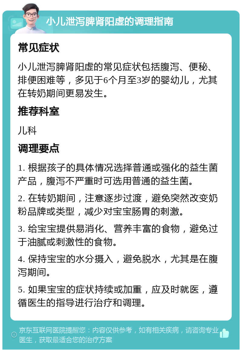 小儿泄泻脾肾阳虚的调理指南 常见症状 小儿泄泻脾肾阳虚的常见症状包括腹泻、便秘、排便困难等，多见于6个月至3岁的婴幼儿，尤其在转奶期间更易发生。 推荐科室 儿科 调理要点 1. 根据孩子的具体情况选择普通或强化的益生菌产品，腹泻不严重时可选用普通的益生菌。 2. 在转奶期间，注意逐步过渡，避免突然改变奶粉品牌或类型，减少对宝宝肠胃的刺激。 3. 给宝宝提供易消化、营养丰富的食物，避免过于油腻或刺激性的食物。 4. 保持宝宝的水分摄入，避免脱水，尤其是在腹泻期间。 5. 如果宝宝的症状持续或加重，应及时就医，遵循医生的指导进行治疗和调理。