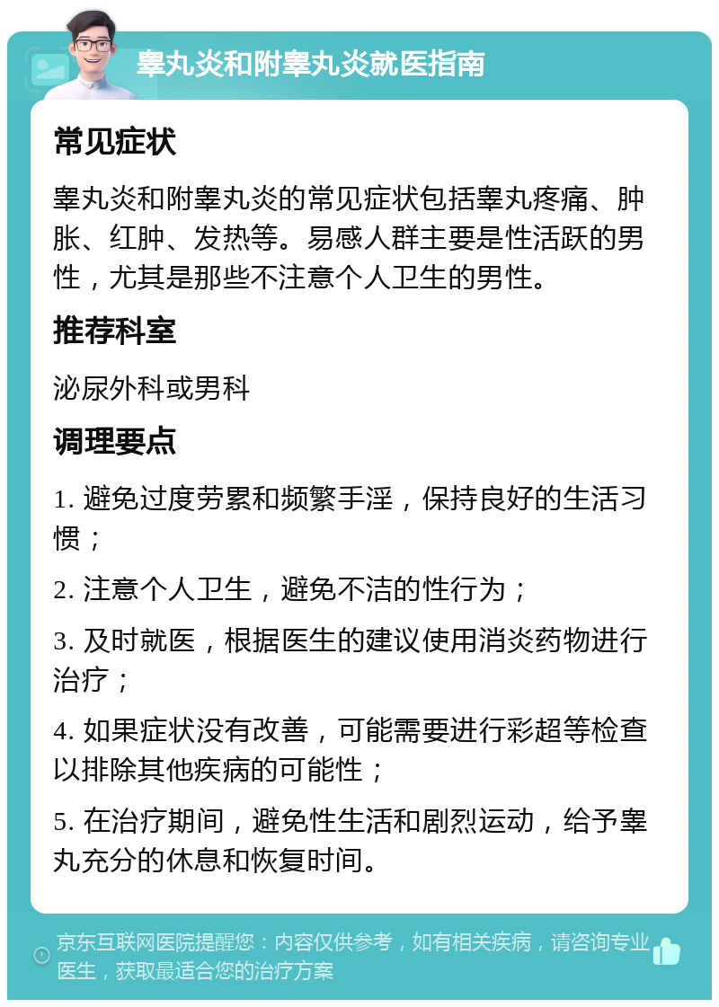 睾丸炎和附睾丸炎就医指南 常见症状 睾丸炎和附睾丸炎的常见症状包括睾丸疼痛、肿胀、红肿、发热等。易感人群主要是性活跃的男性，尤其是那些不注意个人卫生的男性。 推荐科室 泌尿外科或男科 调理要点 1. 避免过度劳累和频繁手淫，保持良好的生活习惯； 2. 注意个人卫生，避免不洁的性行为； 3. 及时就医，根据医生的建议使用消炎药物进行治疗； 4. 如果症状没有改善，可能需要进行彩超等检查以排除其他疾病的可能性； 5. 在治疗期间，避免性生活和剧烈运动，给予睾丸充分的休息和恢复时间。