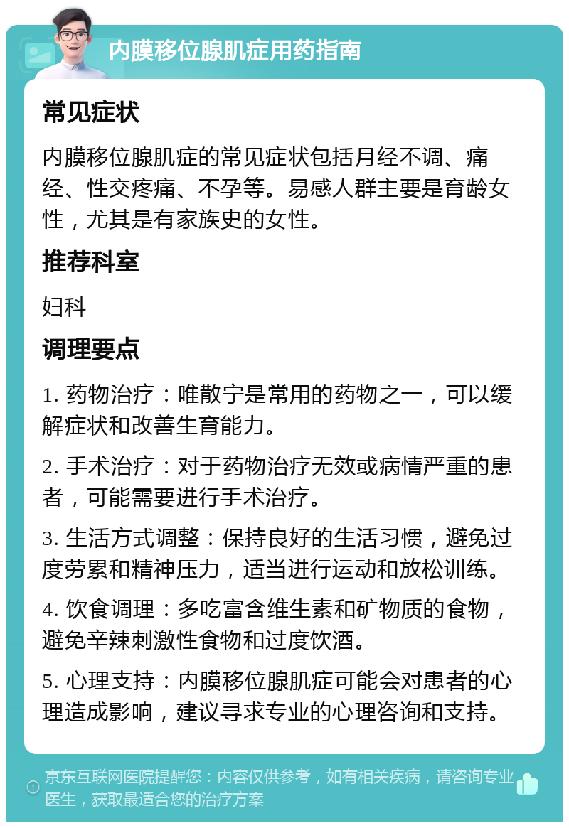 内膜移位腺肌症用药指南 常见症状 内膜移位腺肌症的常见症状包括月经不调、痛经、性交疼痛、不孕等。易感人群主要是育龄女性，尤其是有家族史的女性。 推荐科室 妇科 调理要点 1. 药物治疗：唯散宁是常用的药物之一，可以缓解症状和改善生育能力。 2. 手术治疗：对于药物治疗无效或病情严重的患者，可能需要进行手术治疗。 3. 生活方式调整：保持良好的生活习惯，避免过度劳累和精神压力，适当进行运动和放松训练。 4. 饮食调理：多吃富含维生素和矿物质的食物，避免辛辣刺激性食物和过度饮酒。 5. 心理支持：内膜移位腺肌症可能会对患者的心理造成影响，建议寻求专业的心理咨询和支持。