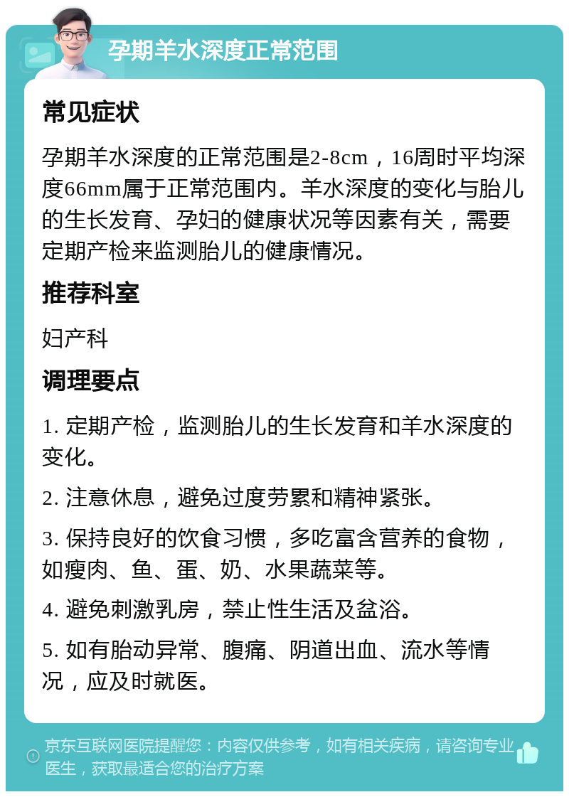 孕期羊水深度正常范围 常见症状 孕期羊水深度的正常范围是2-8cm，16周时平均深度66mm属于正常范围内。羊水深度的变化与胎儿的生长发育、孕妇的健康状况等因素有关，需要定期产检来监测胎儿的健康情况。 推荐科室 妇产科 调理要点 1. 定期产检，监测胎儿的生长发育和羊水深度的变化。 2. 注意休息，避免过度劳累和精神紧张。 3. 保持良好的饮食习惯，多吃富含营养的食物，如瘦肉、鱼、蛋、奶、水果蔬菜等。 4. 避免刺激乳房，禁止性生活及盆浴。 5. 如有胎动异常、腹痛、阴道出血、流水等情况，应及时就医。