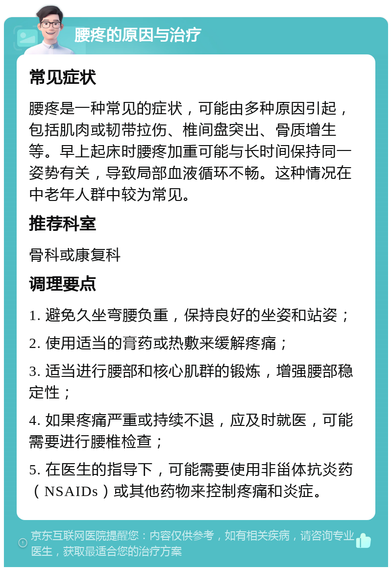 腰疼的原因与治疗 常见症状 腰疼是一种常见的症状，可能由多种原因引起，包括肌肉或韧带拉伤、椎间盘突出、骨质增生等。早上起床时腰疼加重可能与长时间保持同一姿势有关，导致局部血液循环不畅。这种情况在中老年人群中较为常见。 推荐科室 骨科或康复科 调理要点 1. 避免久坐弯腰负重，保持良好的坐姿和站姿； 2. 使用适当的膏药或热敷来缓解疼痛； 3. 适当进行腰部和核心肌群的锻炼，增强腰部稳定性； 4. 如果疼痛严重或持续不退，应及时就医，可能需要进行腰椎检查； 5. 在医生的指导下，可能需要使用非甾体抗炎药（NSAIDs）或其他药物来控制疼痛和炎症。