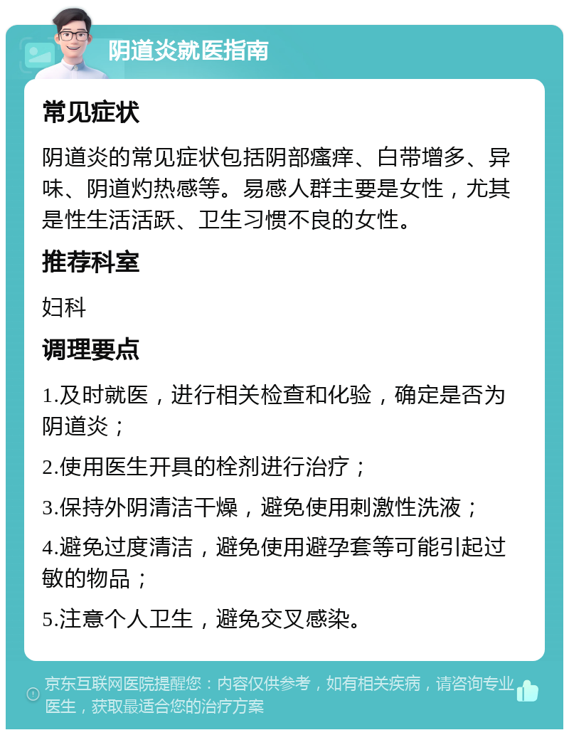 阴道炎就医指南 常见症状 阴道炎的常见症状包括阴部瘙痒、白带增多、异味、阴道灼热感等。易感人群主要是女性，尤其是性生活活跃、卫生习惯不良的女性。 推荐科室 妇科 调理要点 1.及时就医，进行相关检查和化验，确定是否为阴道炎； 2.使用医生开具的栓剂进行治疗； 3.保持外阴清洁干燥，避免使用刺激性洗液； 4.避免过度清洁，避免使用避孕套等可能引起过敏的物品； 5.注意个人卫生，避免交叉感染。