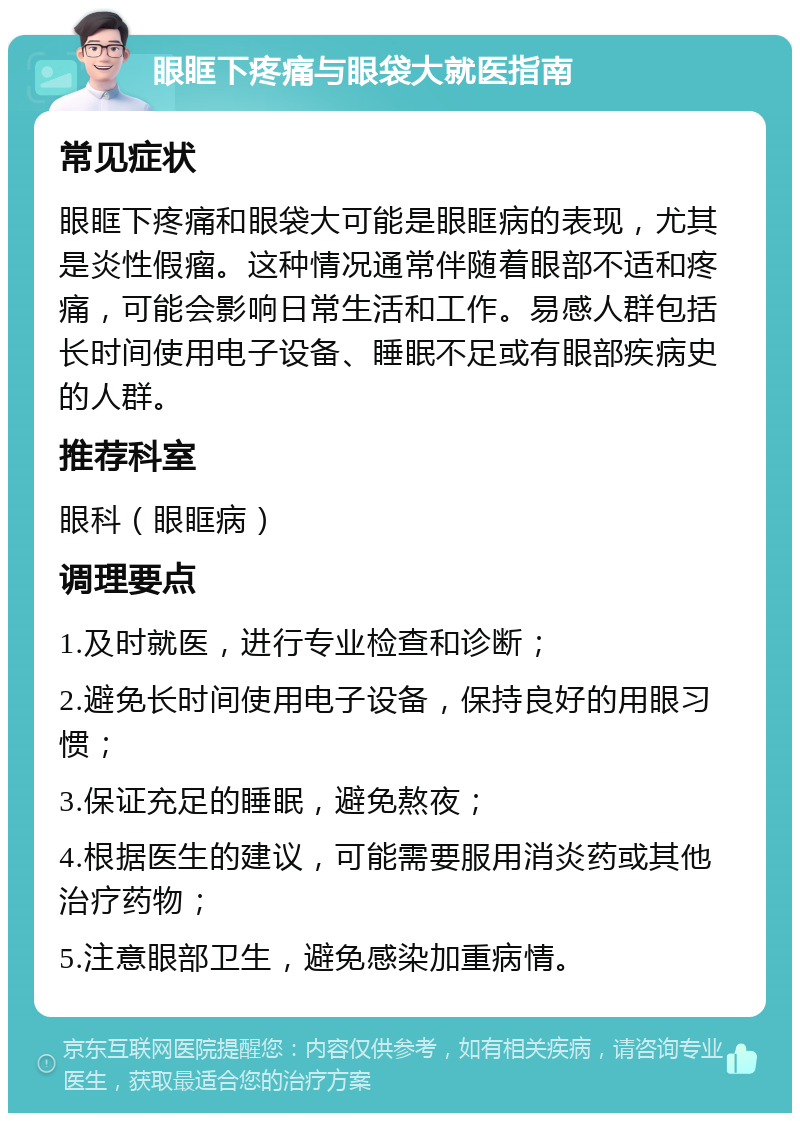 眼眶下疼痛与眼袋大就医指南 常见症状 眼眶下疼痛和眼袋大可能是眼眶病的表现，尤其是炎性假瘤。这种情况通常伴随着眼部不适和疼痛，可能会影响日常生活和工作。易感人群包括长时间使用电子设备、睡眠不足或有眼部疾病史的人群。 推荐科室 眼科（眼眶病） 调理要点 1.及时就医，进行专业检查和诊断； 2.避免长时间使用电子设备，保持良好的用眼习惯； 3.保证充足的睡眠，避免熬夜； 4.根据医生的建议，可能需要服用消炎药或其他治疗药物； 5.注意眼部卫生，避免感染加重病情。