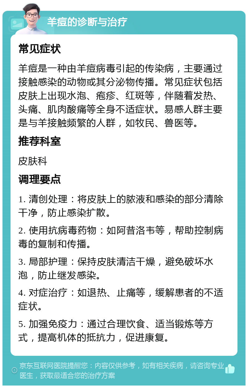 羊痘的诊断与治疗 常见症状 羊痘是一种由羊痘病毒引起的传染病，主要通过接触感染的动物或其分泌物传播。常见症状包括皮肤上出现水泡、疱疹、红斑等，伴随着发热、头痛、肌肉酸痛等全身不适症状。易感人群主要是与羊接触频繁的人群，如牧民、兽医等。 推荐科室 皮肤科 调理要点 1. 清创处理：将皮肤上的脓液和感染的部分清除干净，防止感染扩散。 2. 使用抗病毒药物：如阿昔洛韦等，帮助控制病毒的复制和传播。 3. 局部护理：保持皮肤清洁干燥，避免破坏水泡，防止继发感染。 4. 对症治疗：如退热、止痛等，缓解患者的不适症状。 5. 加强免疫力：通过合理饮食、适当锻炼等方式，提高机体的抵抗力，促进康复。