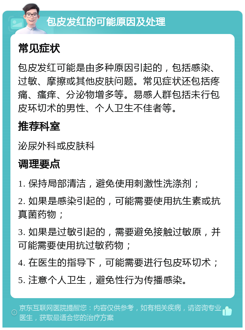 包皮发红的可能原因及处理 常见症状 包皮发红可能是由多种原因引起的，包括感染、过敏、摩擦或其他皮肤问题。常见症状还包括疼痛、瘙痒、分泌物增多等。易感人群包括未行包皮环切术的男性、个人卫生不佳者等。 推荐科室 泌尿外科或皮肤科 调理要点 1. 保持局部清洁，避免使用刺激性洗涤剂； 2. 如果是感染引起的，可能需要使用抗生素或抗真菌药物； 3. 如果是过敏引起的，需要避免接触过敏原，并可能需要使用抗过敏药物； 4. 在医生的指导下，可能需要进行包皮环切术； 5. 注意个人卫生，避免性行为传播感染。