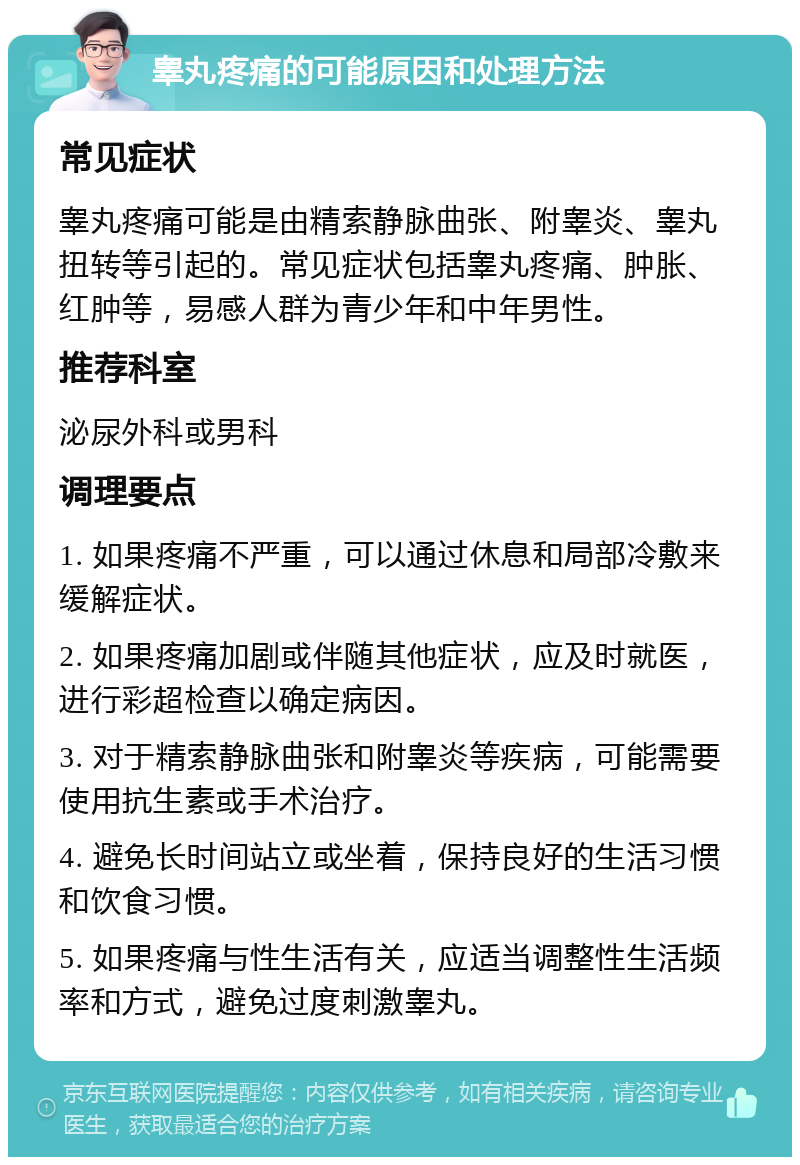 睾丸疼痛的可能原因和处理方法 常见症状 睾丸疼痛可能是由精索静脉曲张、附睾炎、睾丸扭转等引起的。常见症状包括睾丸疼痛、肿胀、红肿等，易感人群为青少年和中年男性。 推荐科室 泌尿外科或男科 调理要点 1. 如果疼痛不严重，可以通过休息和局部冷敷来缓解症状。 2. 如果疼痛加剧或伴随其他症状，应及时就医，进行彩超检查以确定病因。 3. 对于精索静脉曲张和附睾炎等疾病，可能需要使用抗生素或手术治疗。 4. 避免长时间站立或坐着，保持良好的生活习惯和饮食习惯。 5. 如果疼痛与性生活有关，应适当调整性生活频率和方式，避免过度刺激睾丸。