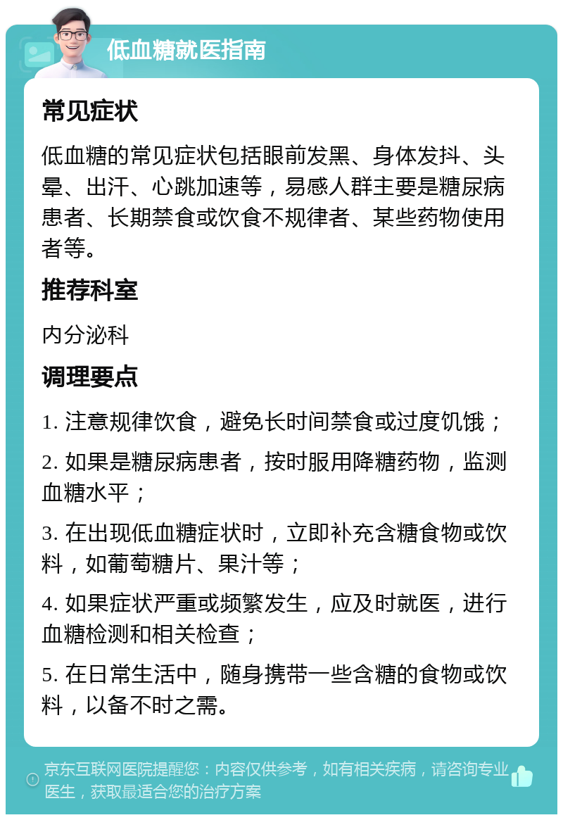 低血糖就医指南 常见症状 低血糖的常见症状包括眼前发黑、身体发抖、头晕、出汗、心跳加速等，易感人群主要是糖尿病患者、长期禁食或饮食不规律者、某些药物使用者等。 推荐科室 内分泌科 调理要点 1. 注意规律饮食，避免长时间禁食或过度饥饿； 2. 如果是糖尿病患者，按时服用降糖药物，监测血糖水平； 3. 在出现低血糖症状时，立即补充含糖食物或饮料，如葡萄糖片、果汁等； 4. 如果症状严重或频繁发生，应及时就医，进行血糖检测和相关检查； 5. 在日常生活中，随身携带一些含糖的食物或饮料，以备不时之需。