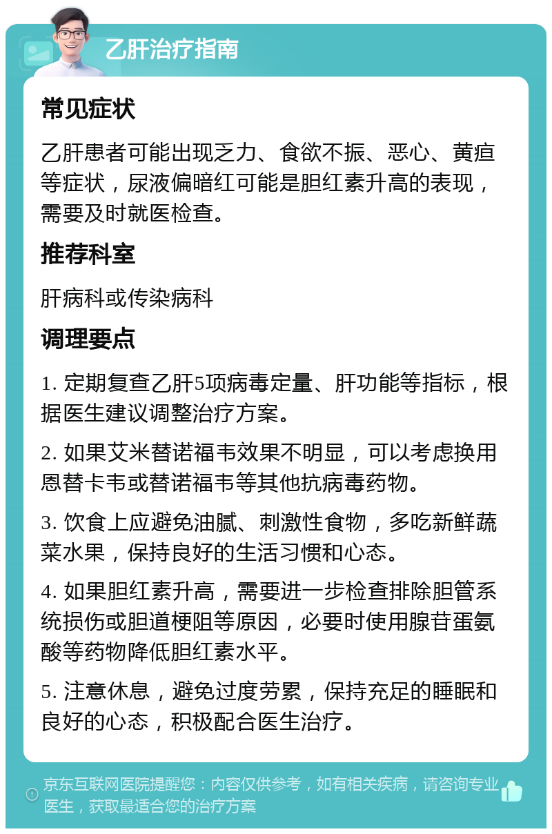 乙肝治疗指南 常见症状 乙肝患者可能出现乏力、食欲不振、恶心、黄疸等症状，尿液偏暗红可能是胆红素升高的表现，需要及时就医检查。 推荐科室 肝病科或传染病科 调理要点 1. 定期复查乙肝5项病毒定量、肝功能等指标，根据医生建议调整治疗方案。 2. 如果艾米替诺福韦效果不明显，可以考虑换用恩替卡韦或替诺福韦等其他抗病毒药物。 3. 饮食上应避免油腻、刺激性食物，多吃新鲜蔬菜水果，保持良好的生活习惯和心态。 4. 如果胆红素升高，需要进一步检查排除胆管系统损伤或胆道梗阻等原因，必要时使用腺苷蛋氨酸等药物降低胆红素水平。 5. 注意休息，避免过度劳累，保持充足的睡眠和良好的心态，积极配合医生治疗。