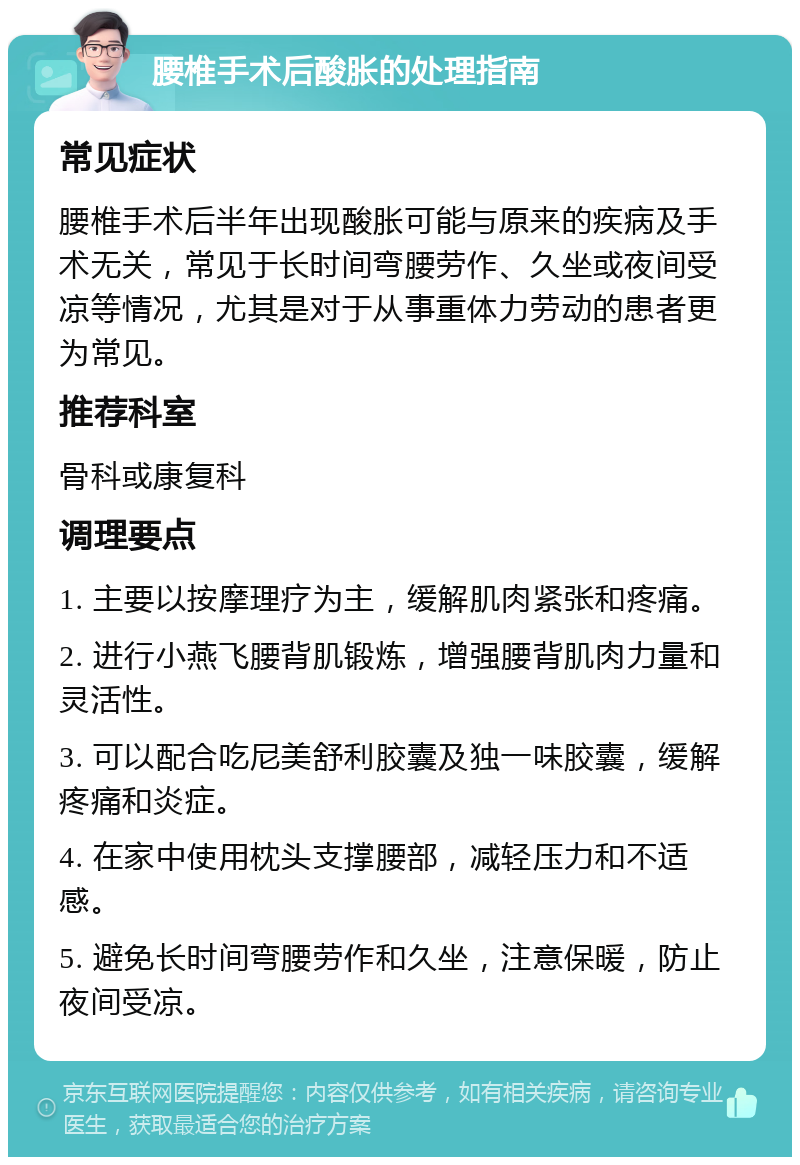 腰椎手术后酸胀的处理指南 常见症状 腰椎手术后半年出现酸胀可能与原来的疾病及手术无关，常见于长时间弯腰劳作、久坐或夜间受凉等情况，尤其是对于从事重体力劳动的患者更为常见。 推荐科室 骨科或康复科 调理要点 1. 主要以按摩理疗为主，缓解肌肉紧张和疼痛。 2. 进行小燕飞腰背肌锻炼，增强腰背肌肉力量和灵活性。 3. 可以配合吃尼美舒利胶囊及独一味胶囊，缓解疼痛和炎症。 4. 在家中使用枕头支撑腰部，减轻压力和不适感。 5. 避免长时间弯腰劳作和久坐，注意保暖，防止夜间受凉。