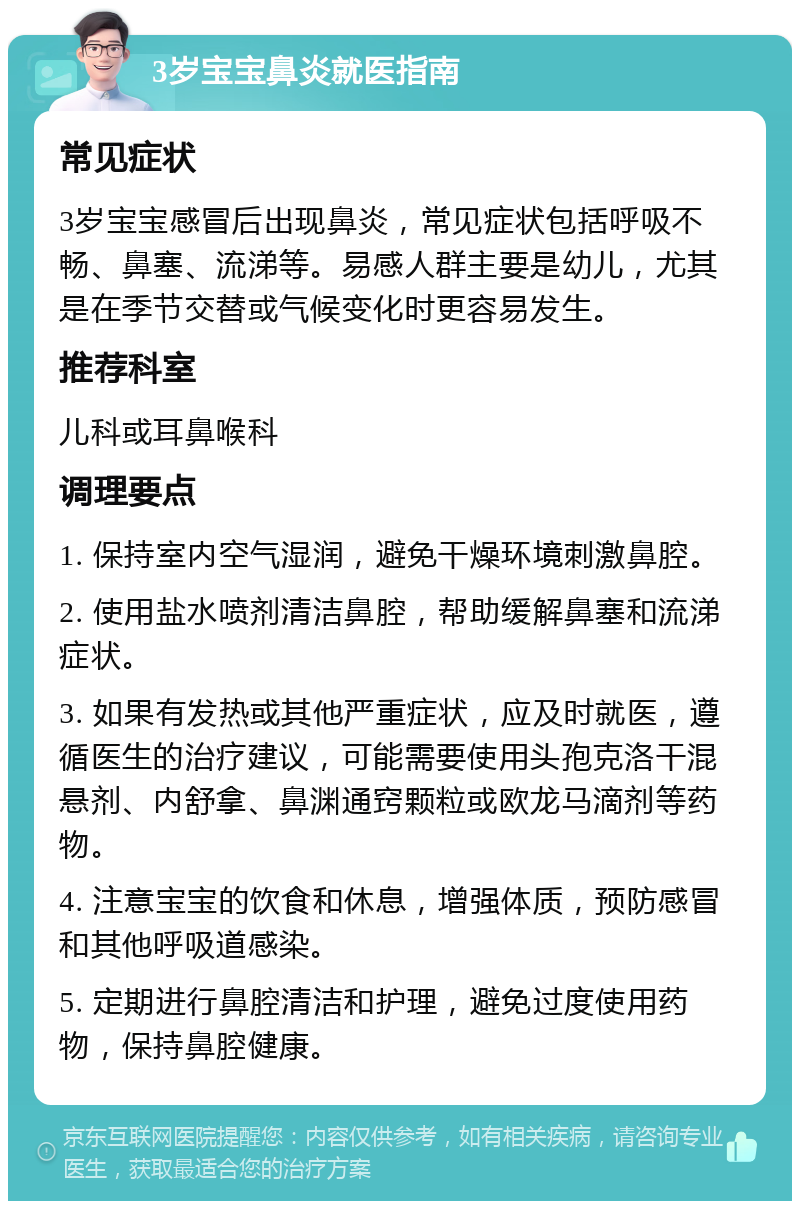 3岁宝宝鼻炎就医指南 常见症状 3岁宝宝感冒后出现鼻炎，常见症状包括呼吸不畅、鼻塞、流涕等。易感人群主要是幼儿，尤其是在季节交替或气候变化时更容易发生。 推荐科室 儿科或耳鼻喉科 调理要点 1. 保持室内空气湿润，避免干燥环境刺激鼻腔。 2. 使用盐水喷剂清洁鼻腔，帮助缓解鼻塞和流涕症状。 3. 如果有发热或其他严重症状，应及时就医，遵循医生的治疗建议，可能需要使用头孢克洛干混悬剂、内舒拿、鼻渊通窍颗粒或欧龙马滴剂等药物。 4. 注意宝宝的饮食和休息，增强体质，预防感冒和其他呼吸道感染。 5. 定期进行鼻腔清洁和护理，避免过度使用药物，保持鼻腔健康。