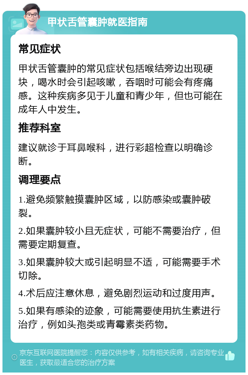 甲状舌管囊肿就医指南 常见症状 甲状舌管囊肿的常见症状包括喉结旁边出现硬块，喝水时会引起咳嗽，吞咽时可能会有疼痛感。这种疾病多见于儿童和青少年，但也可能在成年人中发生。 推荐科室 建议就诊于耳鼻喉科，进行彩超检查以明确诊断。 调理要点 1.避免频繁触摸囊肿区域，以防感染或囊肿破裂。 2.如果囊肿较小且无症状，可能不需要治疗，但需要定期复查。 3.如果囊肿较大或引起明显不适，可能需要手术切除。 4.术后应注意休息，避免剧烈运动和过度用声。 5.如果有感染的迹象，可能需要使用抗生素进行治疗，例如头孢类或青霉素类药物。