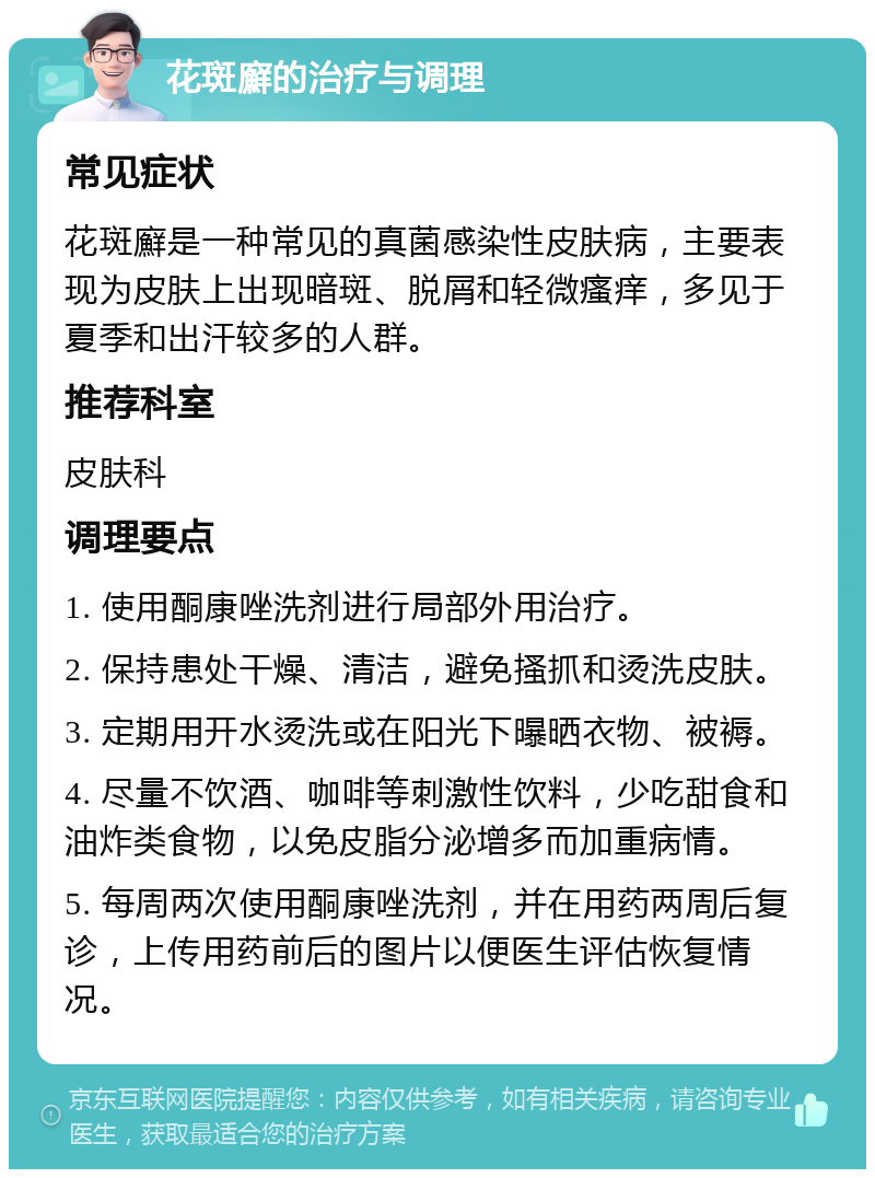 花斑廯的治疗与调理 常见症状 花斑廯是一种常见的真菌感染性皮肤病，主要表现为皮肤上出现暗斑、脱屑和轻微瘙痒，多见于夏季和出汗较多的人群。 推荐科室 皮肤科 调理要点 1. 使用酮康唑洗剂进行局部外用治疗。 2. 保持患处干燥、清洁，避免搔抓和烫洗皮肤。 3. 定期用开水烫洗或在阳光下曝晒衣物、被褥。 4. 尽量不饮酒、咖啡等刺激性饮料，少吃甜食和油炸类食物，以免皮脂分泌增多而加重病情。 5. 每周两次使用酮康唑洗剂，并在用药两周后复诊，上传用药前后的图片以便医生评估恢复情况。