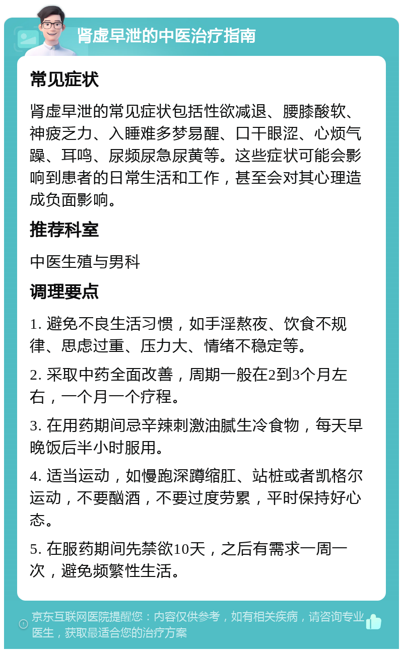 肾虚早泄的中医治疗指南 常见症状 肾虚早泄的常见症状包括性欲减退、腰膝酸软、神疲乏力、入睡难多梦易醒、口干眼涩、心烦气躁、耳鸣、尿频尿急尿黄等。这些症状可能会影响到患者的日常生活和工作，甚至会对其心理造成负面影响。 推荐科室 中医生殖与男科 调理要点 1. 避免不良生活习惯，如手淫熬夜、饮食不规律、思虑过重、压力大、情绪不稳定等。 2. 采取中药全面改善，周期一般在2到3个月左右，一个月一个疗程。 3. 在用药期间忌辛辣刺激油腻生冷食物，每天早晚饭后半小时服用。 4. 适当运动，如慢跑深蹲缩肛、站桩或者凯格尔运动，不要酗酒，不要过度劳累，平时保持好心态。 5. 在服药期间先禁欲10天，之后有需求一周一次，避免频繁性生活。