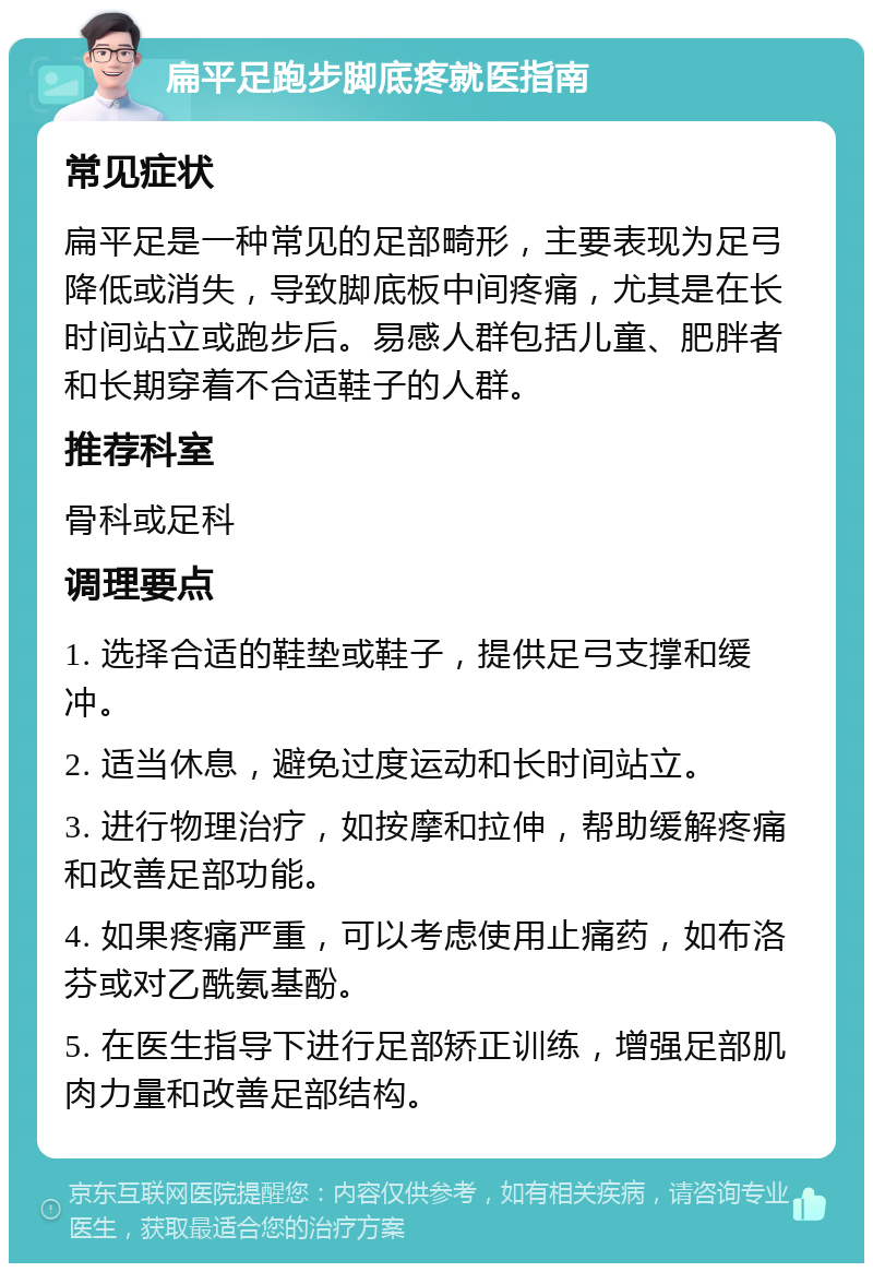 扁平足跑步脚底疼就医指南 常见症状 扁平足是一种常见的足部畸形，主要表现为足弓降低或消失，导致脚底板中间疼痛，尤其是在长时间站立或跑步后。易感人群包括儿童、肥胖者和长期穿着不合适鞋子的人群。 推荐科室 骨科或足科 调理要点 1. 选择合适的鞋垫或鞋子，提供足弓支撑和缓冲。 2. 适当休息，避免过度运动和长时间站立。 3. 进行物理治疗，如按摩和拉伸，帮助缓解疼痛和改善足部功能。 4. 如果疼痛严重，可以考虑使用止痛药，如布洛芬或对乙酰氨基酚。 5. 在医生指导下进行足部矫正训练，增强足部肌肉力量和改善足部结构。